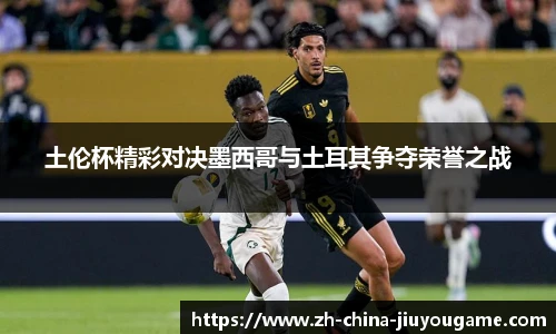 土伦杯精彩对决墨西哥与土耳其争夺荣誉之战